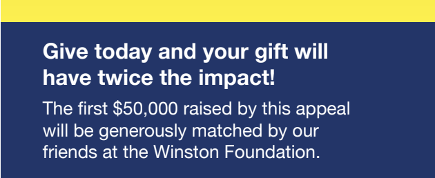 Give today and your gift will have twice the impact! The first $50,000 raised by this appeal will be generously matched by our friends at the Winston Foundation.