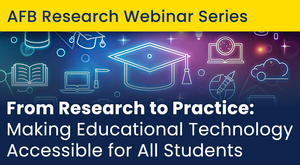AFB Research Webinar Series. From Research to Practice: Making Educational Technology Accessible for All Students.