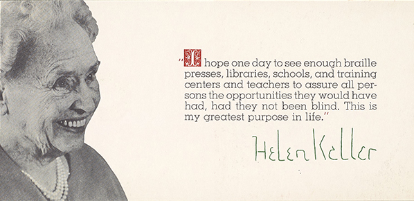 Helen Keller, smiling, at about age 80, with the quote: I hope one day to see enough braille presses, libraries, schools, and training centers and teachers to assure all persons the opportunities they would have had, had they not been blind. This is my greatest purpose in life. This card was used as a Christmas appeal from Helen Keller on behalf of the AFOB and the Helen Keller World Crusade for the Blind in 1964.