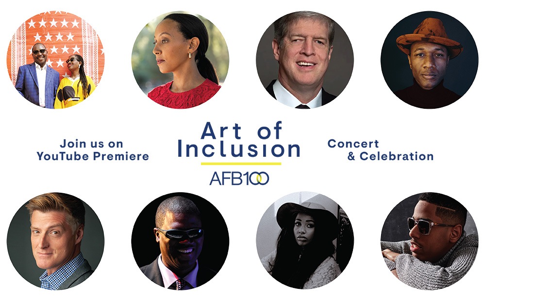 Join us for the YouTube Premiere of Art of Inclusion: AFB100 Concert & Celebration. Images from left to right: Amadou & Mariam, Haben Girma, Kirk Adams, Aloe Blacc, Sean Allan Krill, Marcus Roberts, Jennah Bell, and Matthew Whitaker